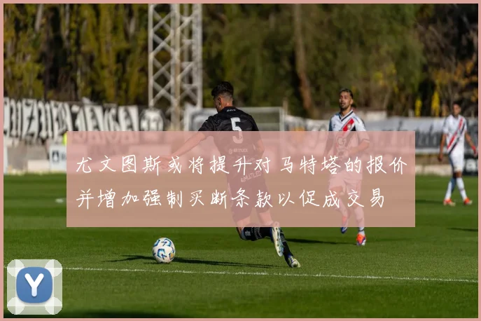 尤文图斯或将提升对马特塔的报价并增加强制买断条款以促成交易