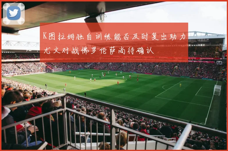K图拉姆独自训练能否及时复出助力尤文对战佛罗伦萨尚待确认