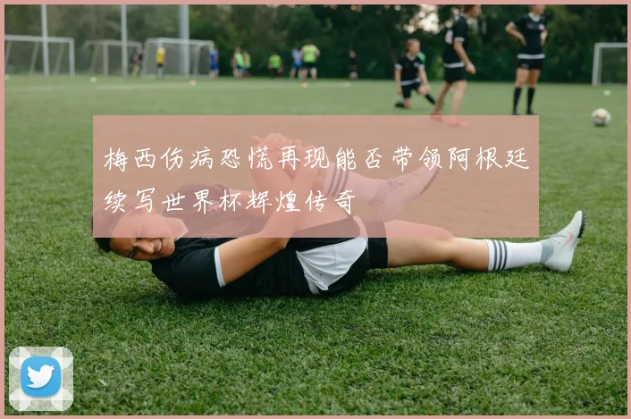 梅西伤病恐慌再现能否带领阿根廷续写世界杯辉煌传奇