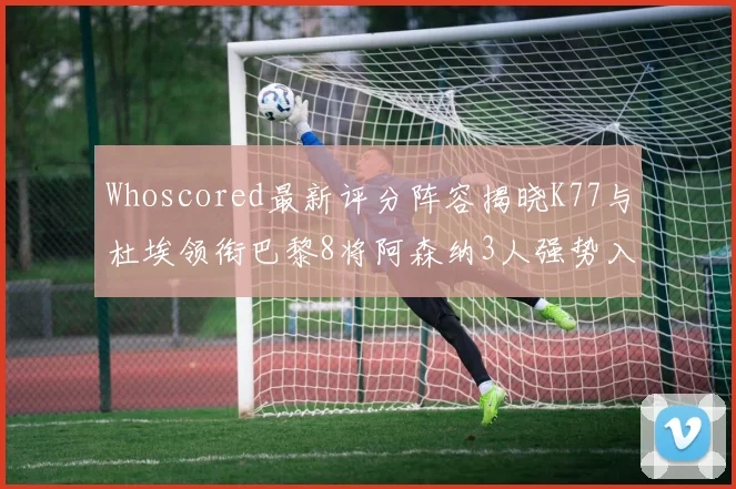 Whoscored最新评分阵容揭晓K77与杜埃领衔巴黎8将阿森纳3人强势入选