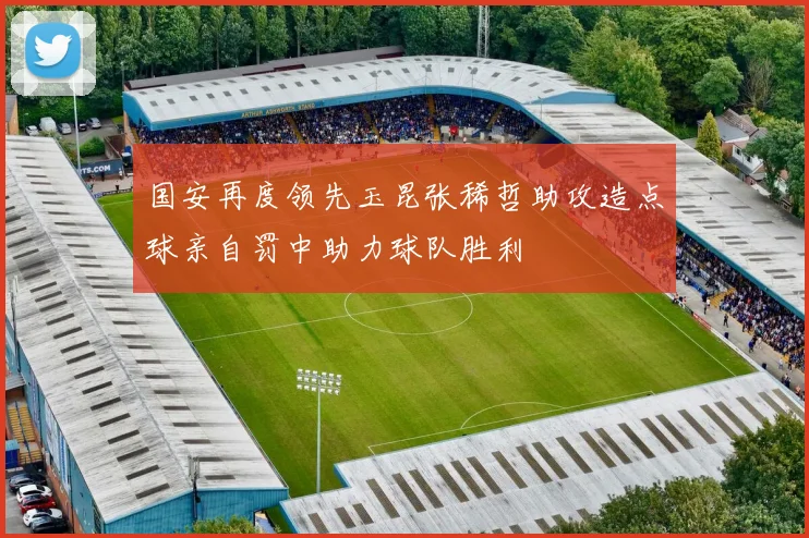 国安再度领先玉昆张稀哲助攻造点球亲自罚中助力球队胜利